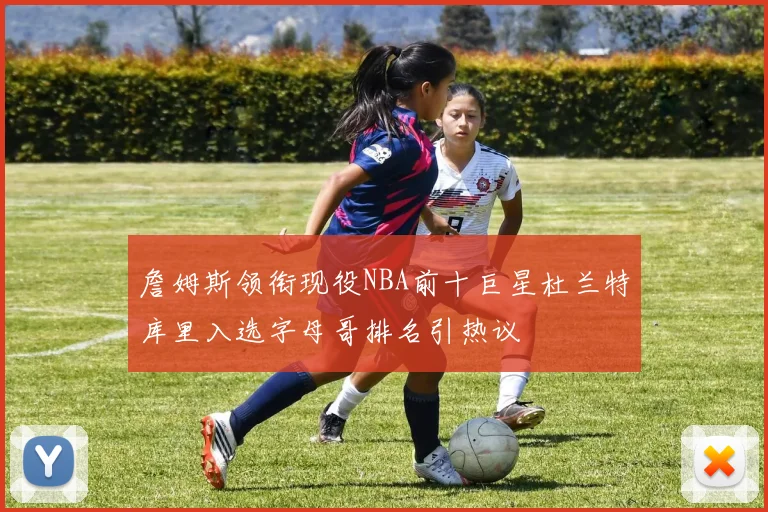 詹姆斯领衔现役NBA前十巨星杜兰特库里入选字母哥排名引热议