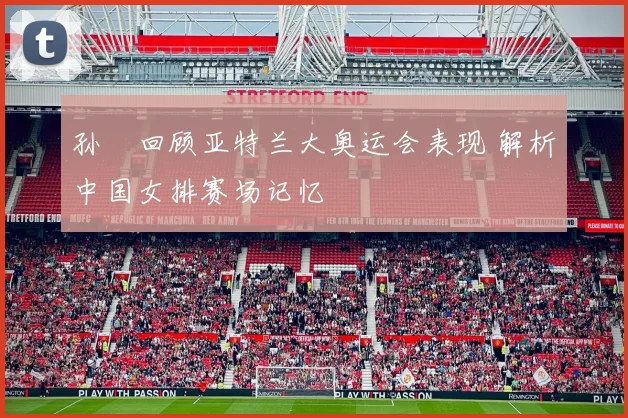 孙玥回顾亚特兰大奥运会表现 解析中国女排赛场记忆