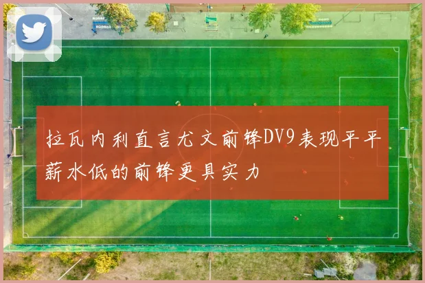 拉瓦内利直言尤文前锋DV9表现平平薪水低的前锋更具实力