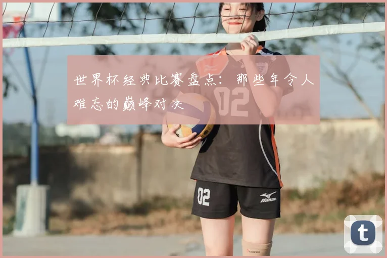 世界杯经典比赛盘点：那些年令人难忘的巅峰对决