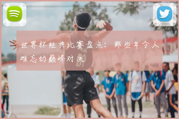 世界杯经典比赛盘点：那些年令人难忘的巅峰对决