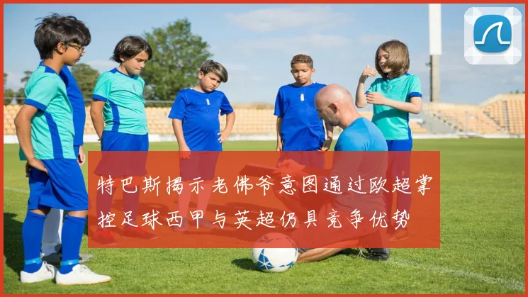 特巴斯揭示老佛爷意图通过欧超掌控足球西甲与英超仍具竞争优势