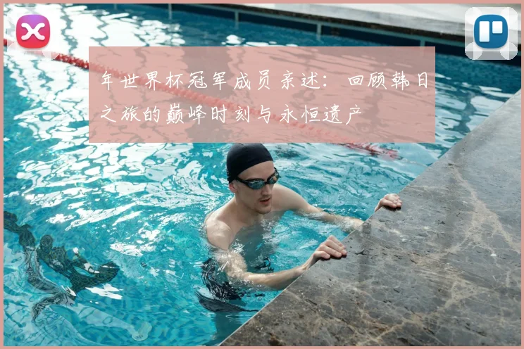 年世界杯冠军成员亲述：回顾韩日之旅的巅峰时刻与永恒遗产