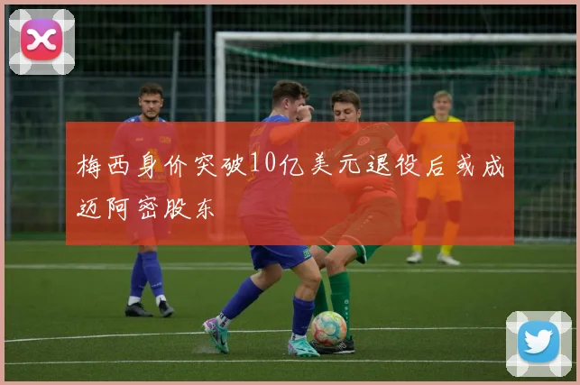 梅西身价突破10亿美元退役后或成迈阿密股东