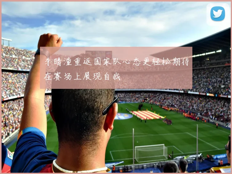 李晴潼重返国家队心态更轻松期待在赛场上展现自我