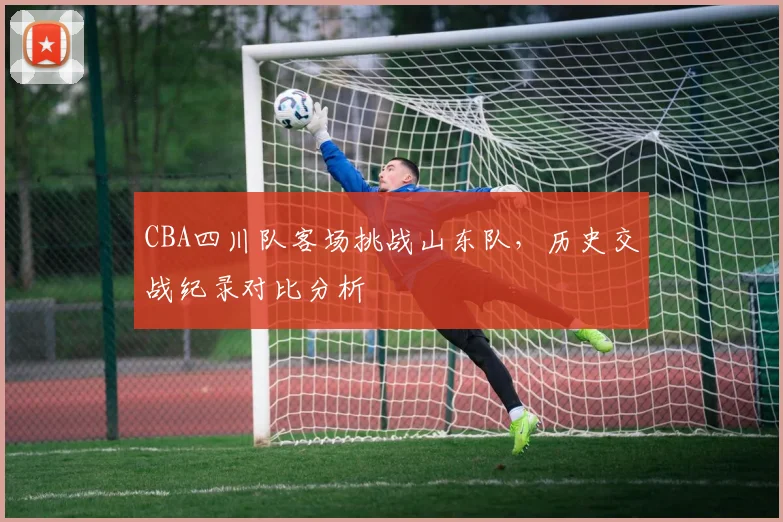 CBA四川队客场挑战山东队，历史交战纪录对比分析