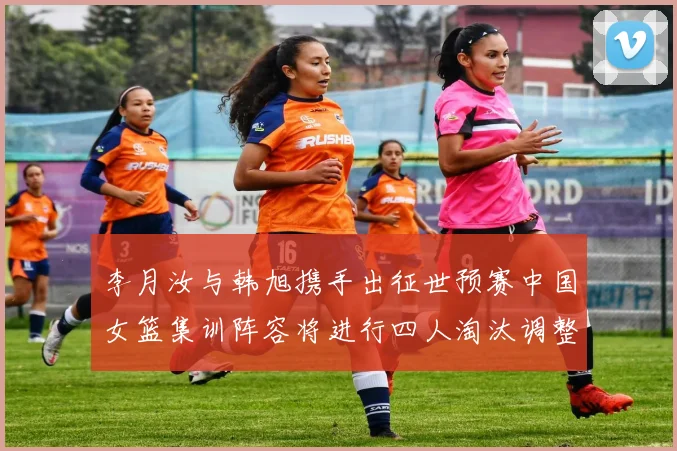 李月汝与韩旭携手出征世预赛中国女篮集训阵容将进行四人淘汰调整