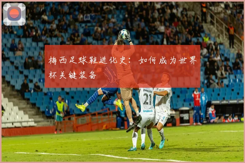梅西足球鞋进化史：如何成为世界杯关键装备