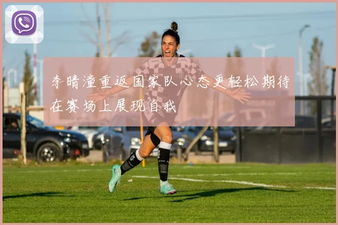 李晴潼重返国家队心态更轻松期待在赛场上展现自我
