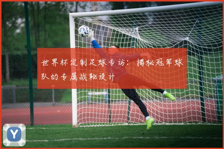 世界杯定制足球专访：揭秘冠军球队的专属战靴设计