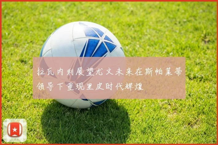拉瓦内利展望尤文未来在斯帕莱蒂领导下重现里皮时代辉煌
