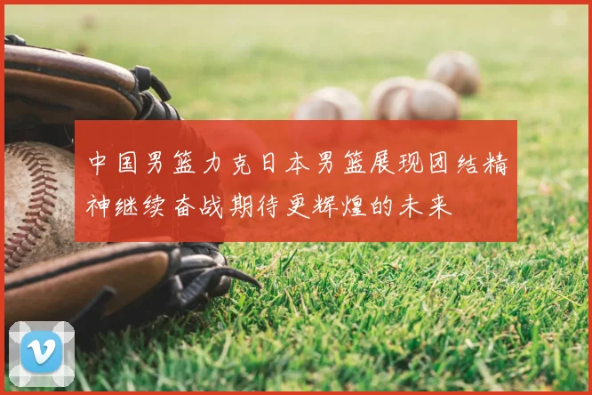 中国男篮力克日本男篮展现团结精神继续奋战期待更辉煌的未来