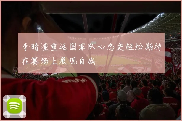 李晴潼重返国家队心态更轻松期待在赛场上展现自我