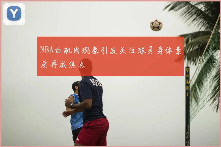 NBA白肌肉现象引发关注球员身体素质再成焦点