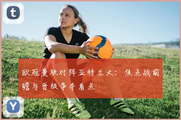 欧冠曼联对阵亚特兰大：焦点战前瞻与晋级争夺看点