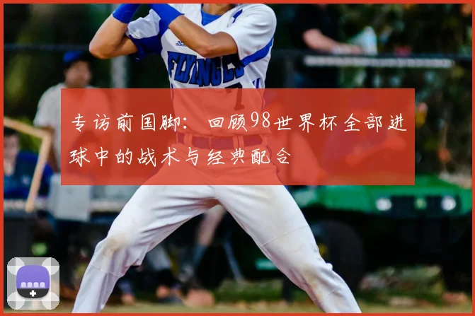 专访前国脚：回顾98世界杯全部进球中的战术与经典配合