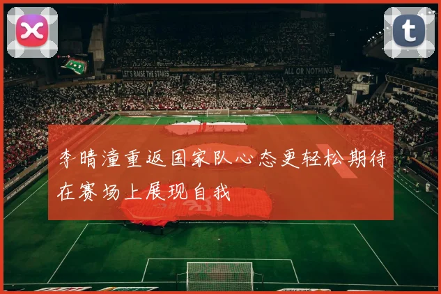 李晴潼重返国家队心态更轻松期待在赛场上展现自我