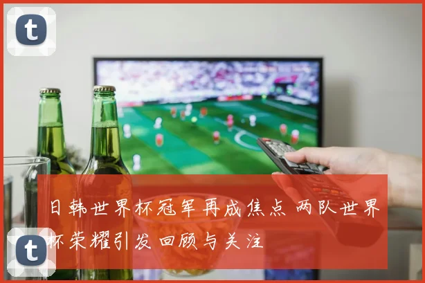 日韩世界杯冠军再成焦点 两队世界杯荣耀引发回顾与关注