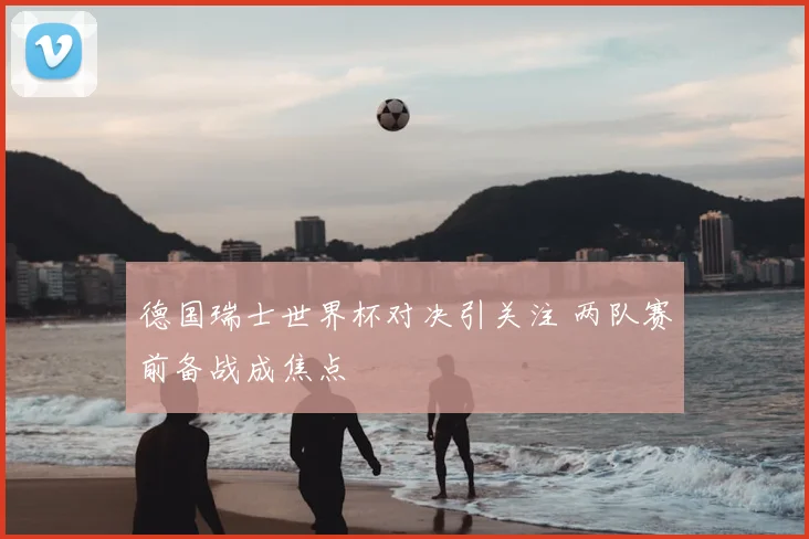 德国瑞士世界杯对决引关注 两队赛前备战成焦点