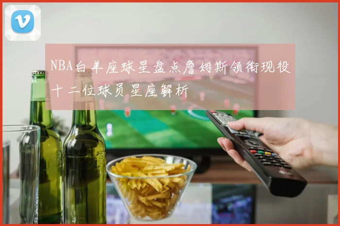 NBA白羊座球星盘点詹姆斯领衔现役十二位球员星座解析