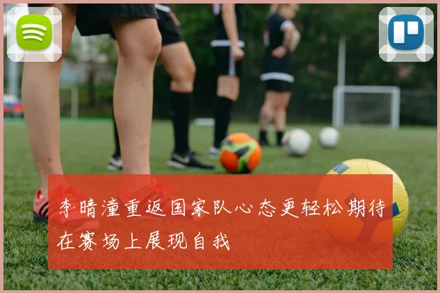 李晴潼重返国家队心态更轻松期待在赛场上展现自我