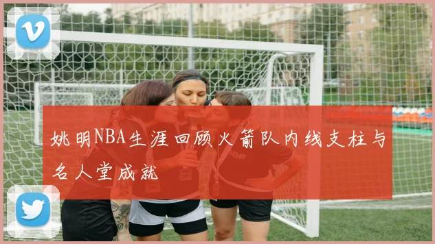 姚明NBA生涯回顾火箭队内线支柱与名人堂成就