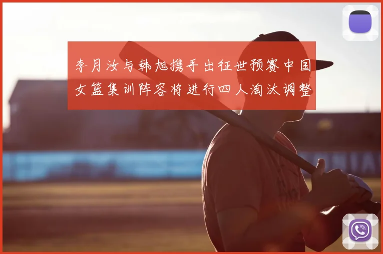 李月汝与韩旭携手出征世预赛中国女篮集训阵容将进行四人淘汰调整