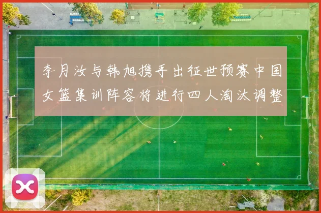李月汝与韩旭携手出征世预赛中国女篮集训阵容将进行四人淘汰调整