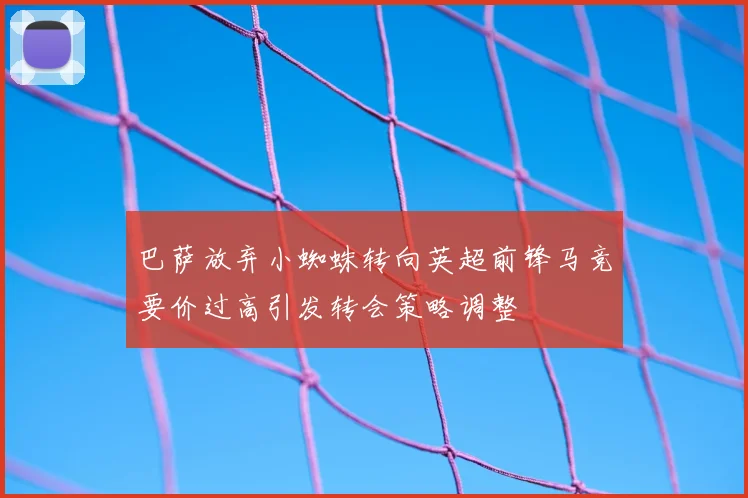 巴萨放弃小蜘蛛转向英超前锋马竞要价过高引发转会策略调整