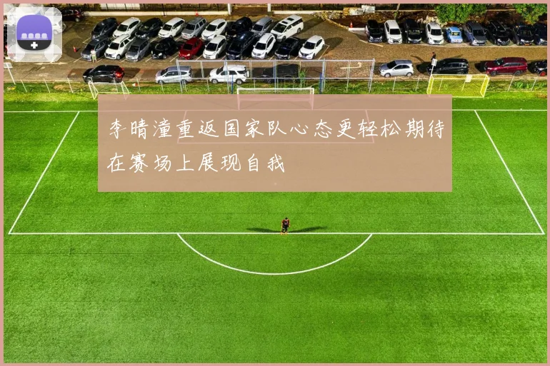 李晴潼重返国家队心态更轻松期待在赛场上展现自我